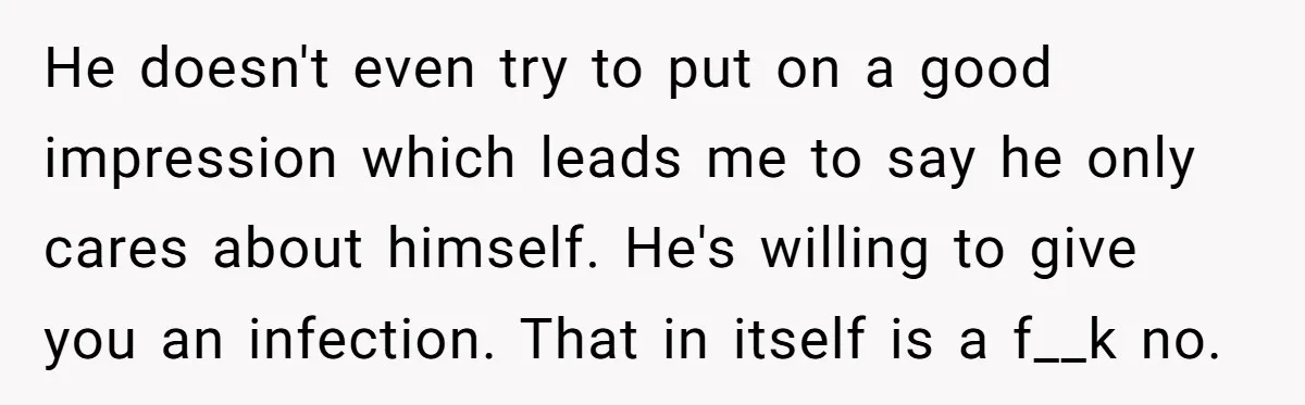 He doesn't even try to put on a good impression which leads me to say he only cares about himself. He's willing to give you an infection. That in itself...