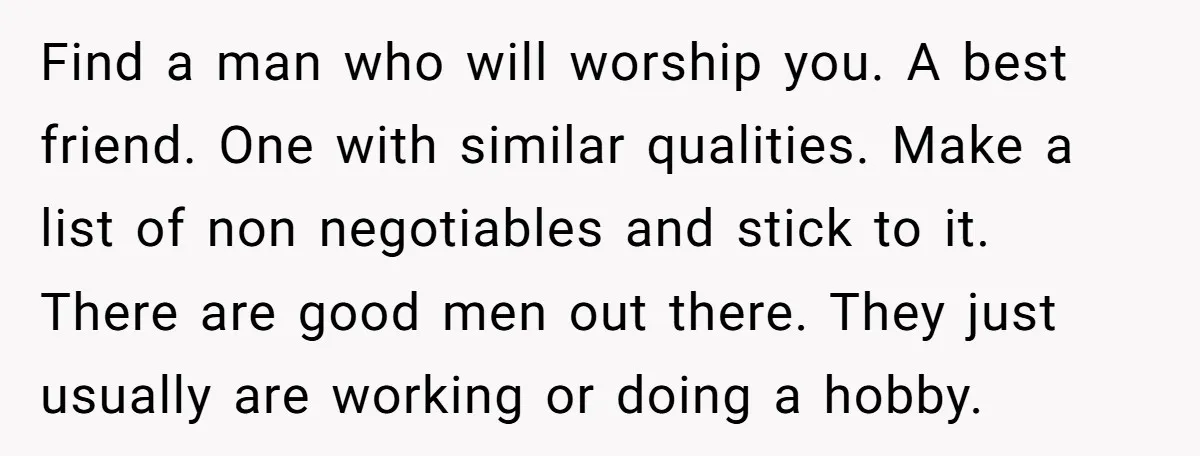 Find a man who will worship you. A best friend. One with similar qualities. Make a list of non negotiables and stick to it. There are good men out there....