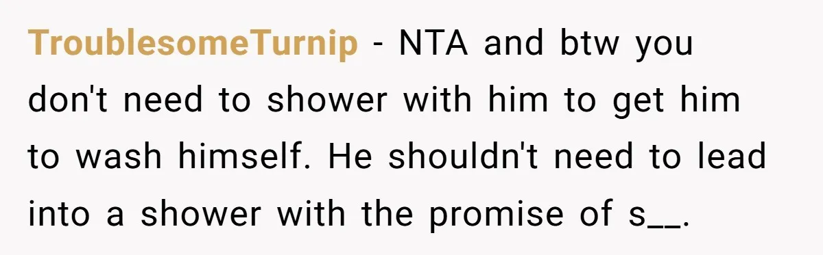 TroublesomeTurnip − NTA and btw you don't need to shower with him to get him to wash himself. He shouldn't need to lead into a shower with the promise of...
