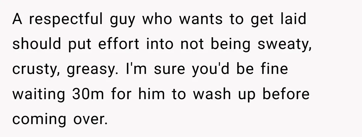 A respectful guy who wants to get laid should put effort into not being sweaty, crusty, greasy. I'm sure you'd be fine waiting 30m for him to wash up before...