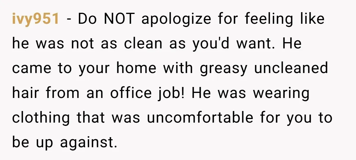ivy951 − Do NOT apologize for feeling like he was not as clean as you'd want. He came to your home with greasy uncleaned hair from an office job! He...