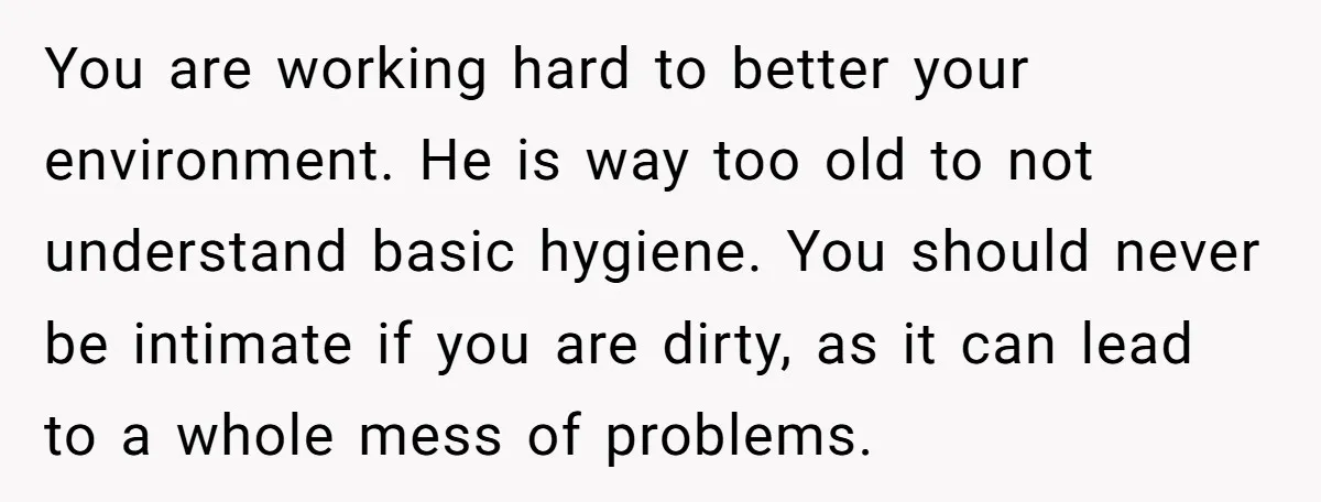 You are working hard to better your environment. He is way too old to not understand basic hygiene. You should never be intimate if you are dirty, as it can...