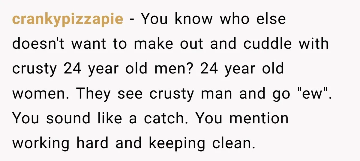 crankypizzapie − You know who else doesn't want to make out and cuddle with crusty 24 year old men? 24 year old women. They see crusty man and go "ew"....
