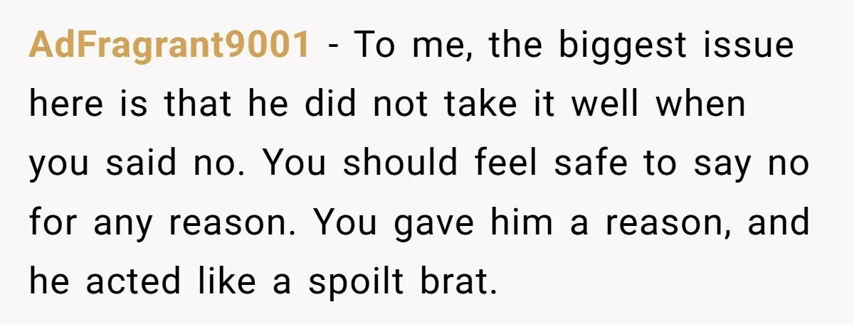 AdFragrant9001 − To me, the biggest issue here is that he did not take it well when you said no. You should feel safe to say no for any reason....
