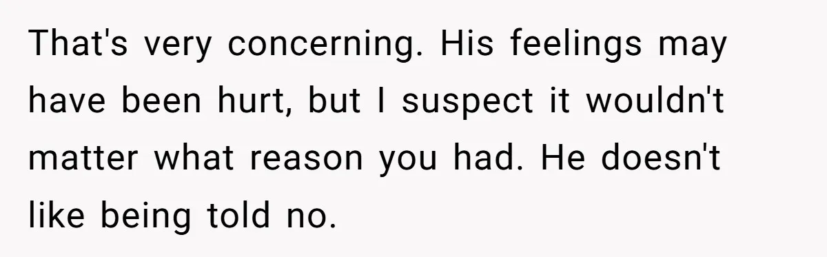That's very concerning. His feelings may have been hurt, but I suspect it wouldn't matter what reason you had. He doesn't like being told no.