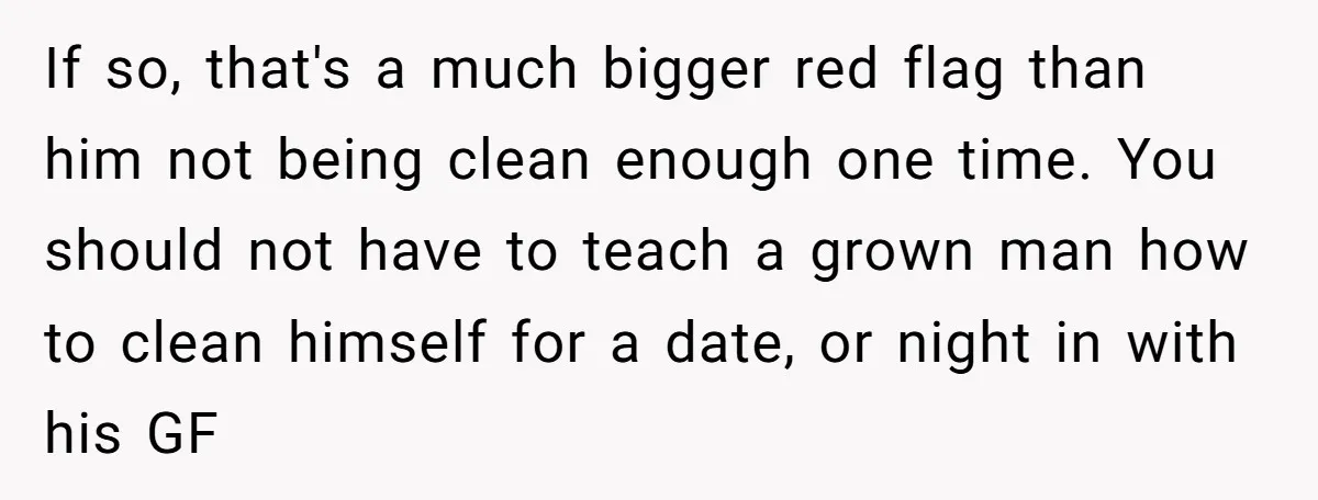 If so, that's a much bigger red flag than him not being clean enough one time. You should not have to teach a grown man how to clean himself for...