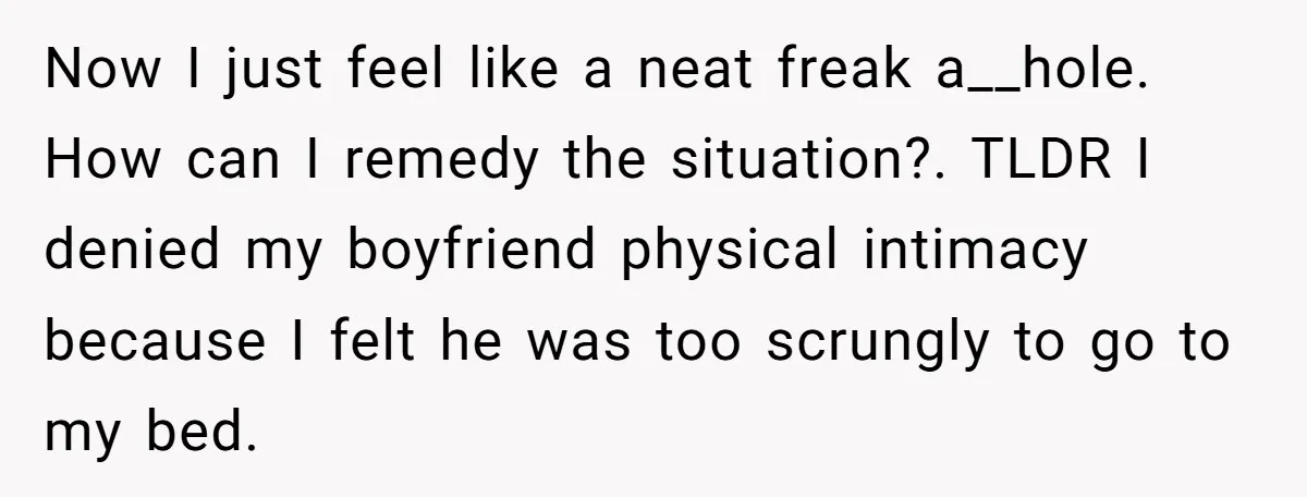 Now I just feel like a neat freak a__hole. How can I remedy the situation?. TLDR I denied my boyfriend physical intimacy because I felt he was too scrungly to...