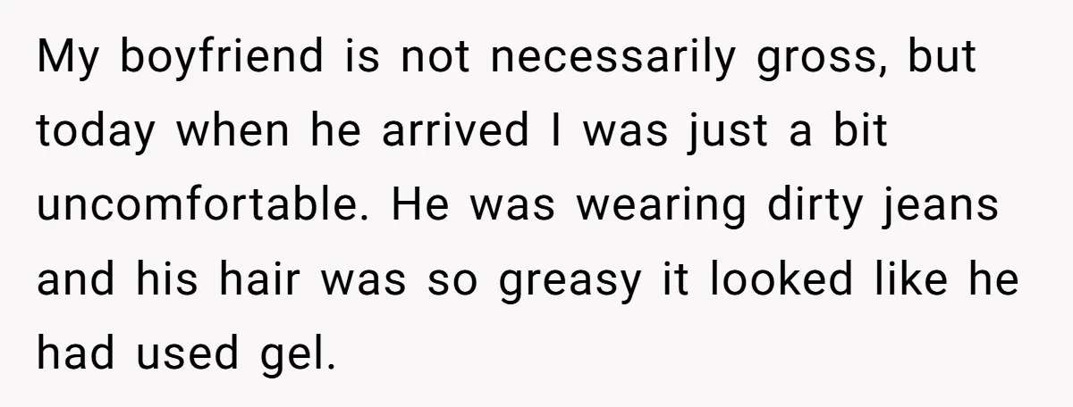 My boyfriend is not necessarily gross, but today when he arrived I was just a bit uncomfortable. He was wearing dirty jeans and his hair was so greasy it looked...