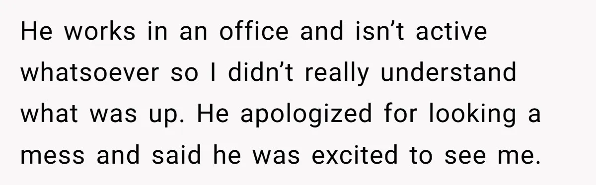 He works in an office and isn’t active whatsoever so I didn’t really understand what was up. He apologized for looking a mess and said he was excited to see...