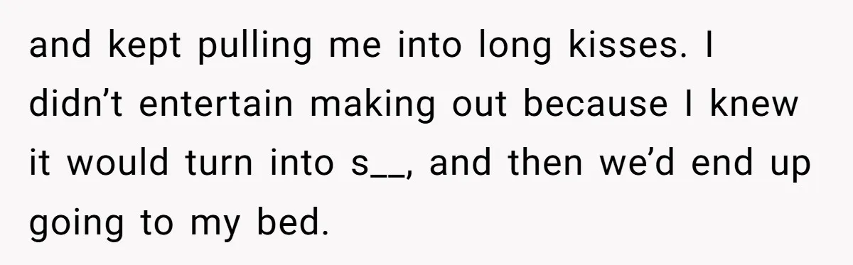 and kept pulling me into long kisses. I didn’t entertain making out because I knew it would turn into s__, and then we’d end up going to my bed.