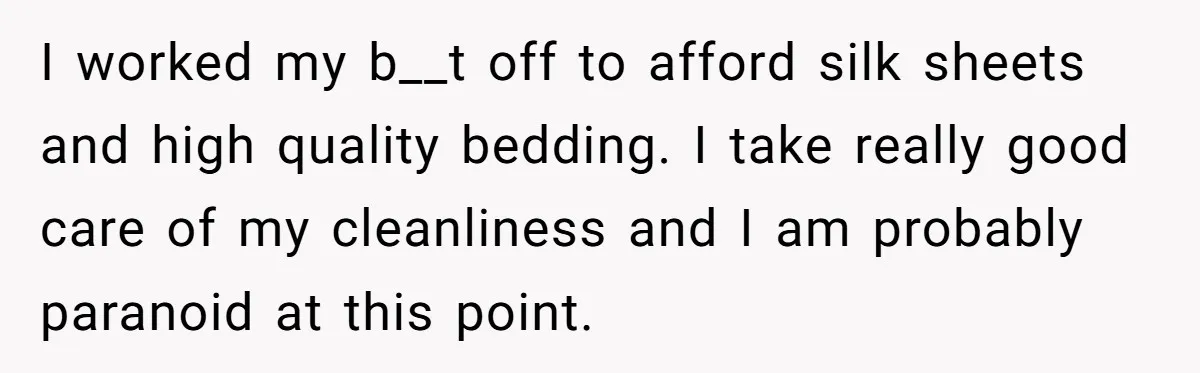 I worked my b__t off to afford silk sheets and high quality bedding. I take really good care of my cleanliness and I am probably paranoid at this point.