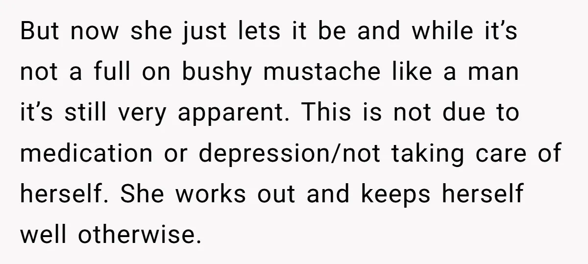 But now she just lets it be and while it’s not a full on bushy mustache like a man it’s still very apparent. This is not due to medication or...