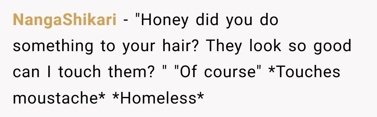 NangaShikari − "Honey did you do something to your hair? They look so good can I touch them? " "Of course" *Touches moustache* *Homeless*