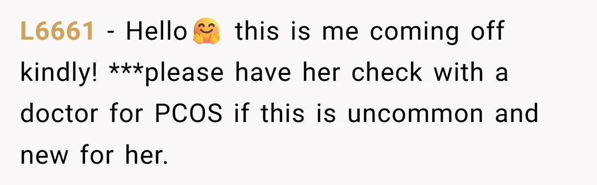 L6661 − Hello🤗 this is me coming off kindly! ***please have her check with a doctor for PCOS if this is uncommon and new for her.