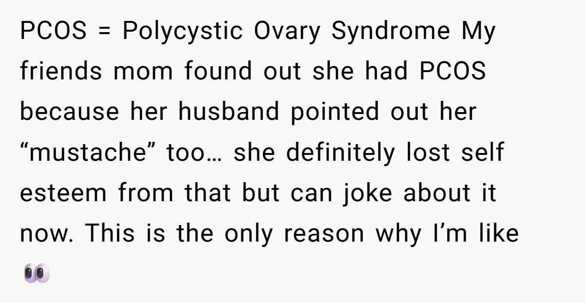 PCOS = Polycystic Ovary Syndrome My friends mom found out she had PCOS because her husband pointed out her “mustache” too… she definitely lost self esteem from that but can...