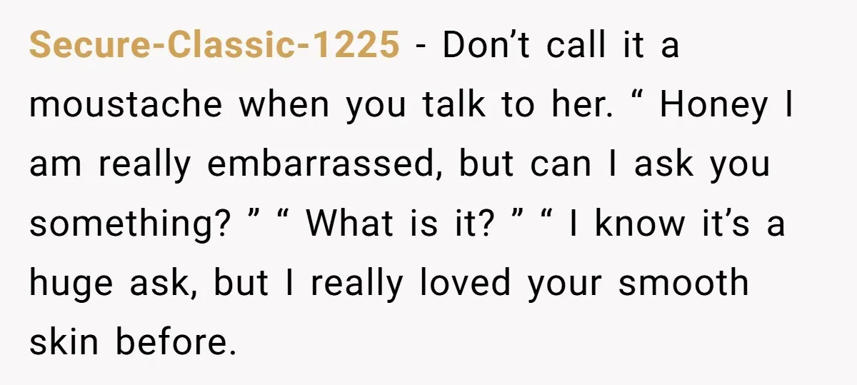 Secure-Classic-1225 − Don’t call it a moustache when you talk to her. “ Honey I am really embarrassed, but can I ask you something? ” “ What is it? ”...