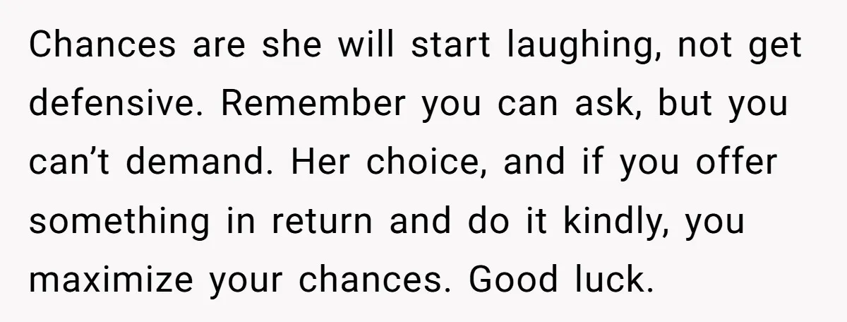 Chances are she will start laughing, not get defensive. Remember you can ask, but you can’t demand. Her choice, and if you offer something in return and do it kindly,...