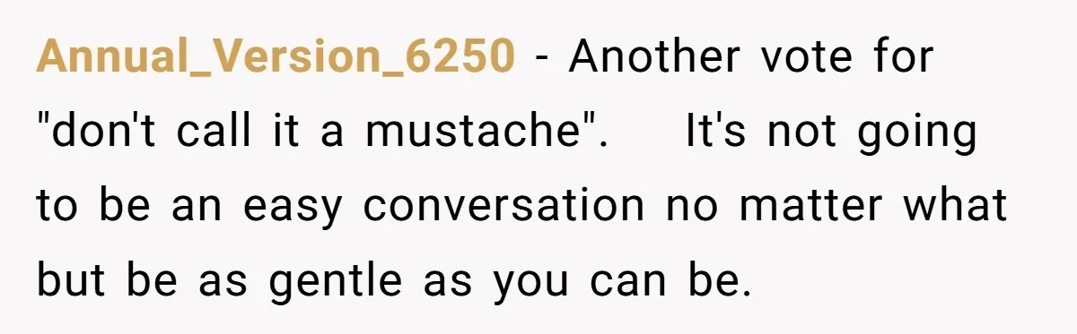 Annual_Version_6250 − Another vote for "don't call it a mustache".    It's not going to be an easy conversation no matter what but be as gentle as you can be.