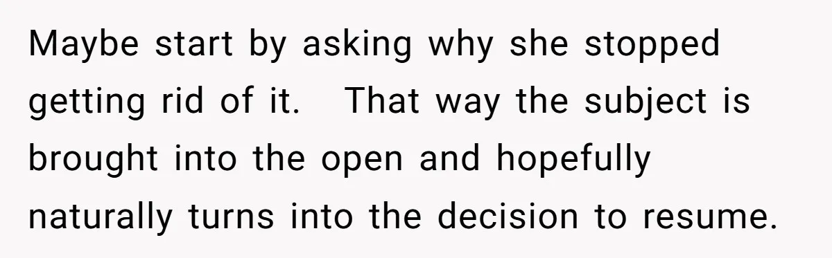 Maybe start by asking why she stopped getting rid of it.   That way the subject is brought into the open and hopefully naturally turns into the decision to resume.