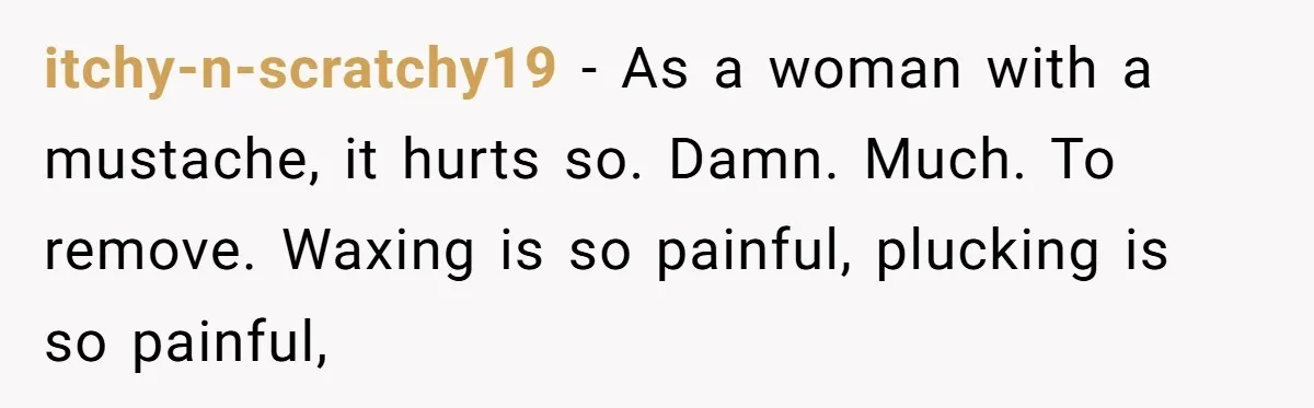 itchy-n-scratchy19 − As a woman with a mustache, it hurts so. Damn. Much. To remove. Waxing is so painful, plucking is so painful,