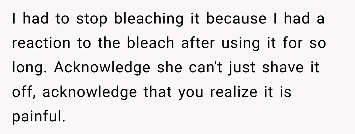 I had to stop bleaching it because I had a reaction to the bleach after using it for so long. Acknowledge she can't just shave it off, acknowledge that you...