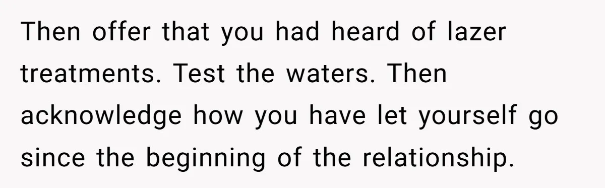 Then offer that you had heard of lazer treatments. Test the waters. Then acknowledge how you have let yourself go since the beginning of the relationship.