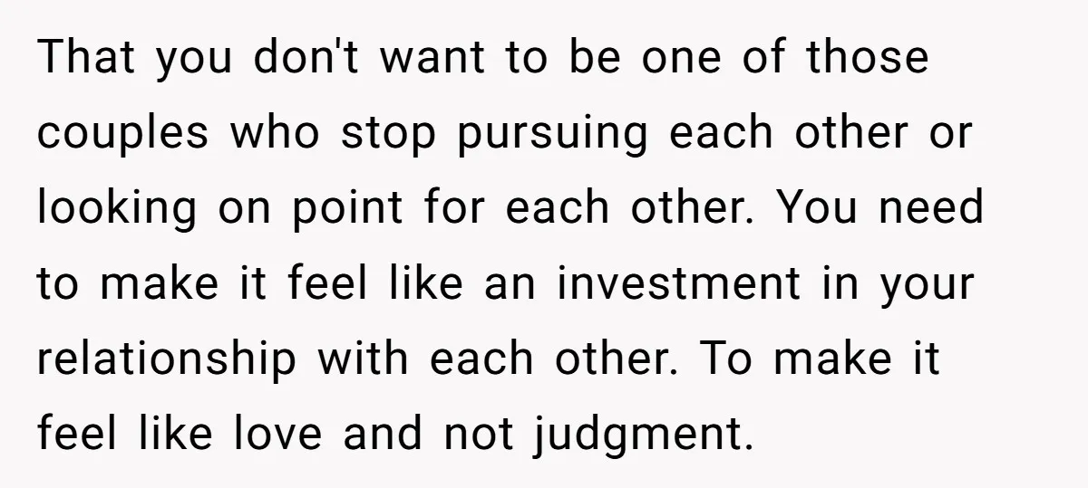 That you don't want to be one of those couples who stop pursuing each other or looking on point for each other. You need to make it feel like an...