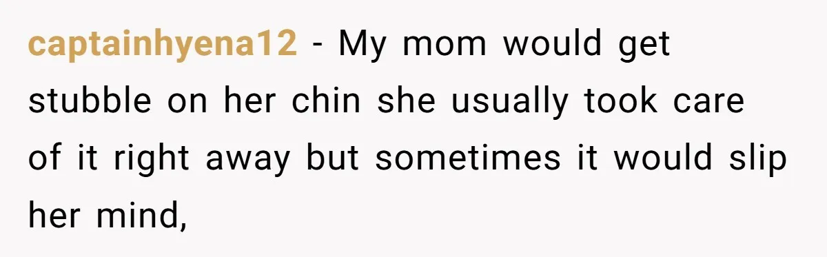 captainhyena12 − My mom would get stubble on her chin she usually took care of it right away but sometimes it would slip her mind,
