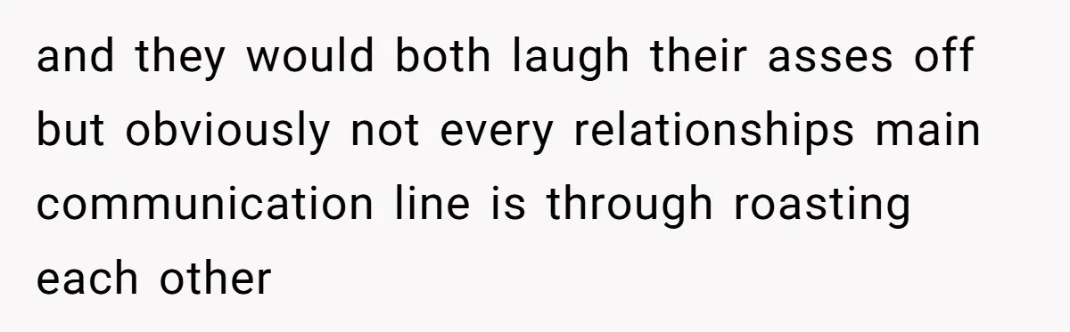 and they would both laugh their asses off but obviously not every relationships main communication line is through roasting each other