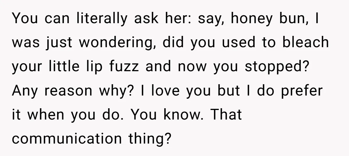You can literally ask her: say, honey bun, I was just wondering, did you used to bleach your little lip fuzz and now you stopped? Any reason why? I love...