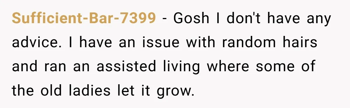 Sufficient-Bar-7399 − Gosh I don't have any advice. I have an issue with random hairs and ran an assisted living where some of the old ladies let it grow.