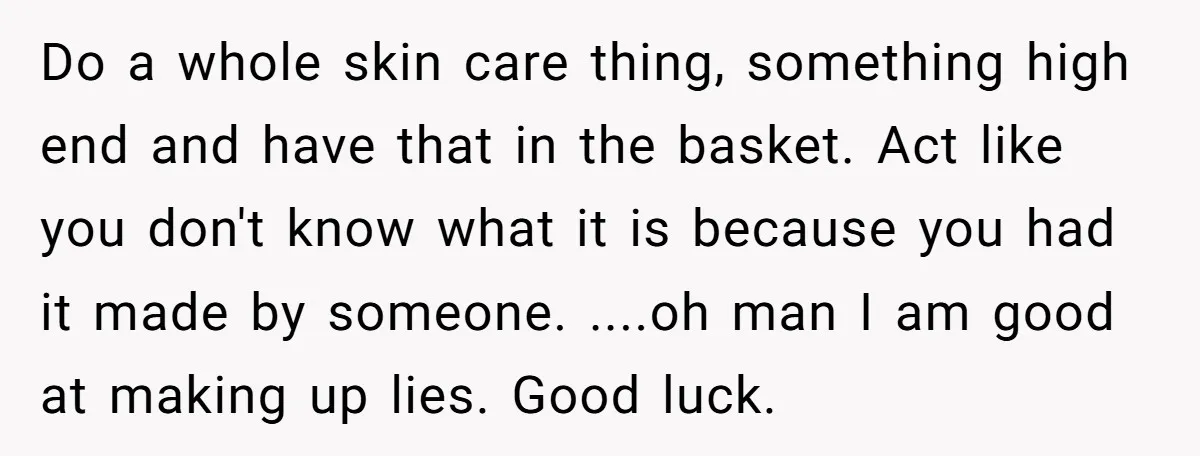 Do a whole skin care thing, something high end and have that in the basket. Act like you don't know what it is because you had it made by someone....