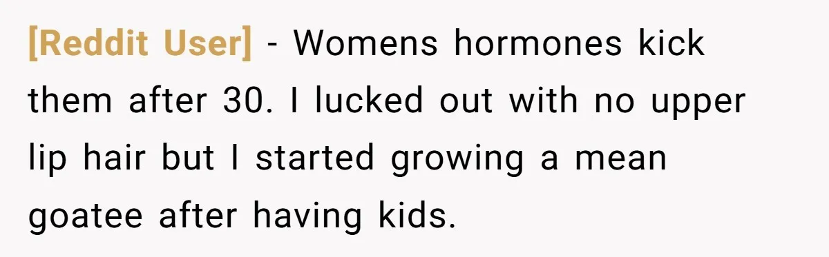 [Reddit User] − Womens hormones kick them after 30. I lucked out with no upper lip hair but I started growing a mean goatee after having kids.