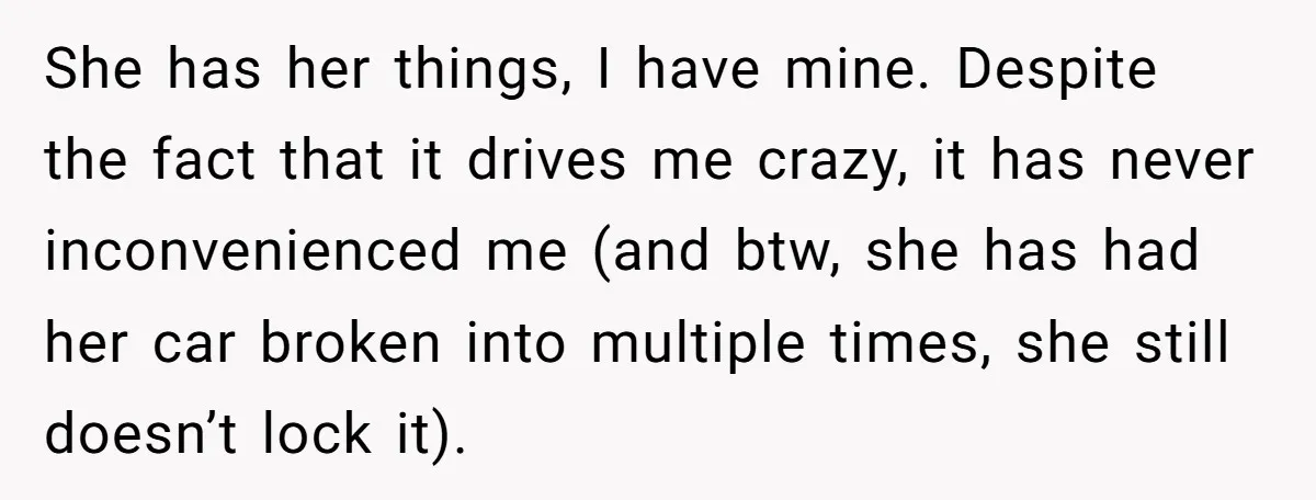 She has her things, I have mine. Despite the fact that it drives me crazy, it has never inconvenienced me (and btw, she has had her car broken into multiple...