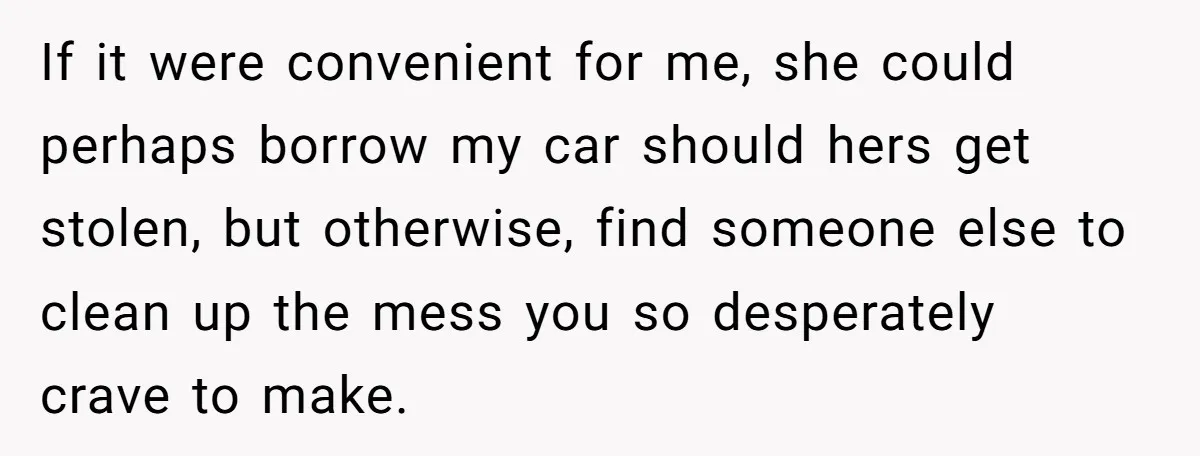 If it were convenient for me, she could perhaps borrow my car should hers get stolen, but otherwise, find someone else to clean up the mess you so desperately crave...
