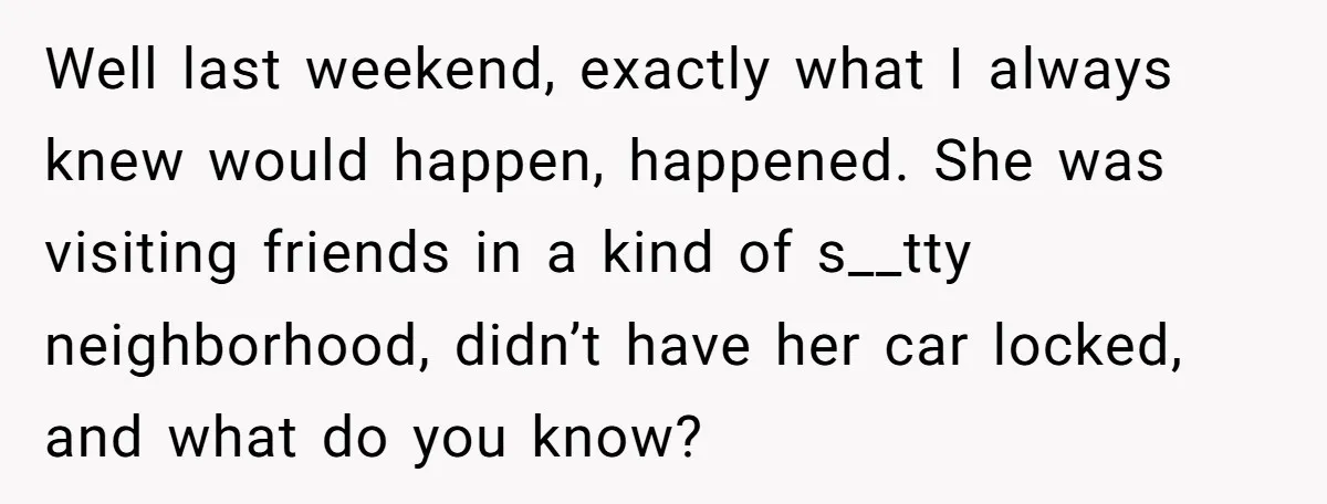 Well last weekend, exactly what I always knew would happen, happened. She was visiting friends in a kind of s__tty neighborhood, didn’t have her car locked, and what do you...