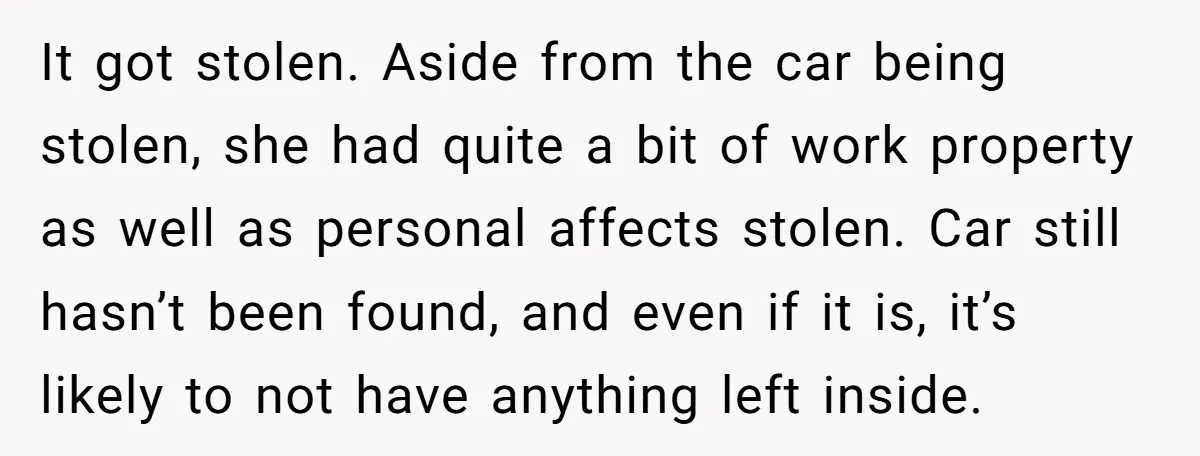 It got stolen. Aside from the car being stolen, she had quite a bit of work property as well as personal affects stolen. Car still hasn’t been found, and even...