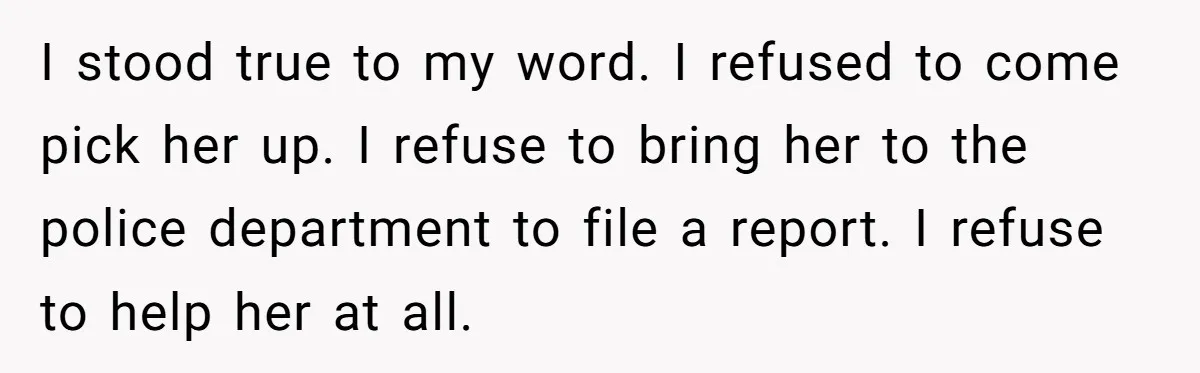 I stood true to my word. I refused to come pick her up. I refuse to bring her to the police department to file a report. I refuse to help...