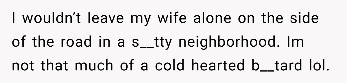 I wouldn’t leave my wife alone on the side of the road in a s__tty neighborhood. Im not that much of a cold hearted b__tard lol.