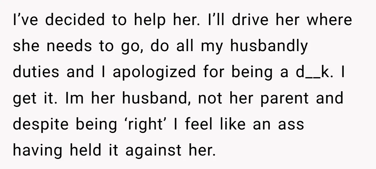 I’ve decided to help her. I’ll drive her where she needs to go, do all my husbandly duties and I apologized for being a d__k. I get it. Im her...