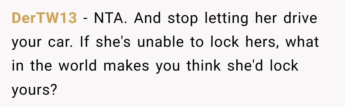 DerTW13 − NTA. And stop letting her drive your car. If she's unable to lock hers, what in the world makes you think she'd lock yours?