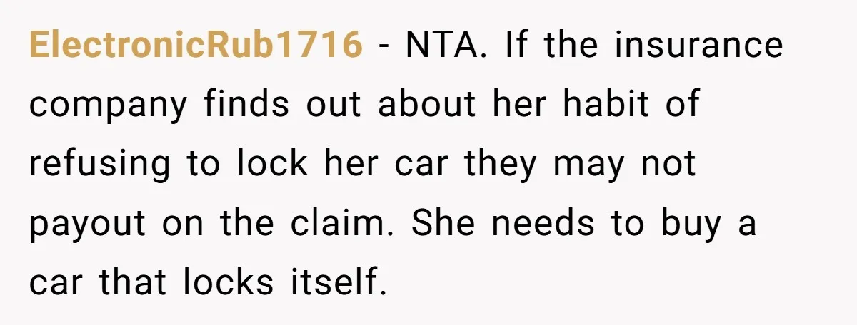 ElectronicRub1716 − NTA. If the insurance company finds out about her habit of refusing to lock her car they may not payout on the claim. She needs to buy a...