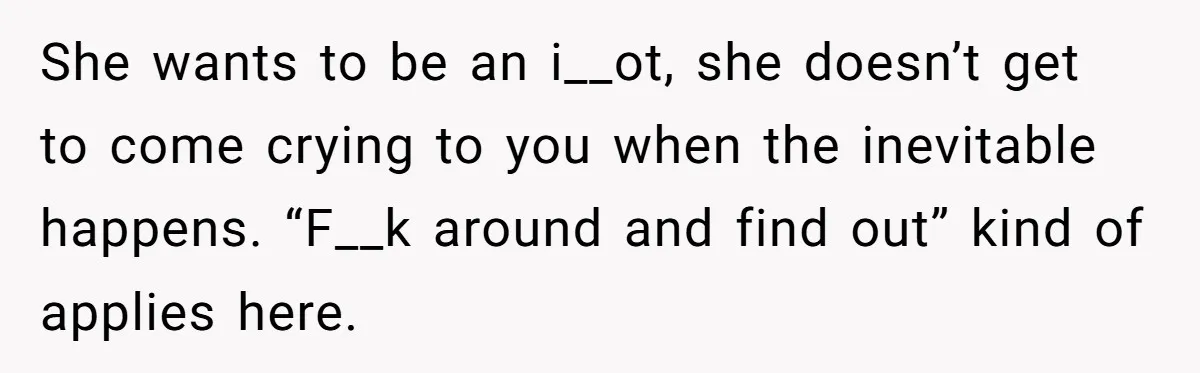 She wants to be an i__ot, she doesn’t get to come crying to you when the inevitable happens. “F__k around and find out” kind of applies here.