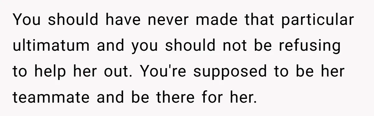 You should have never made that particular ultimatum and you should not be refusing to help her out. You're supposed to be her teammate and be there for her.