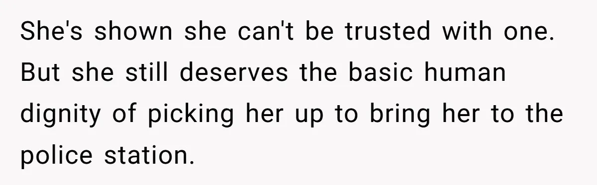 She's shown she can't be trusted with one. But she still deserves the basic human dignity of picking her up to bring her to the police station.