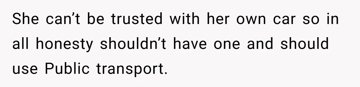 She can’t be trusted with her own car so in all honesty shouldn’t have one and should use Public transport.