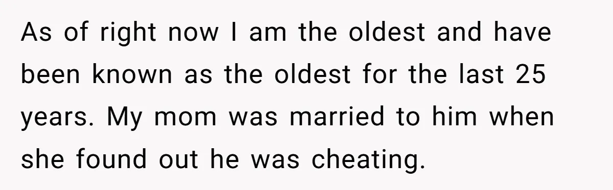 As of right now I am the oldest and have been known as the oldest for the last 25 years. My mom was married to him when she found out...