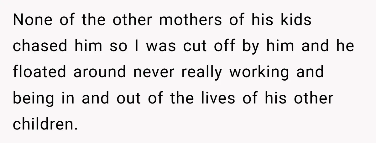 None of the other mothers of his kids chased him so I was cut off by him and he floated around never really working and being in and out of...