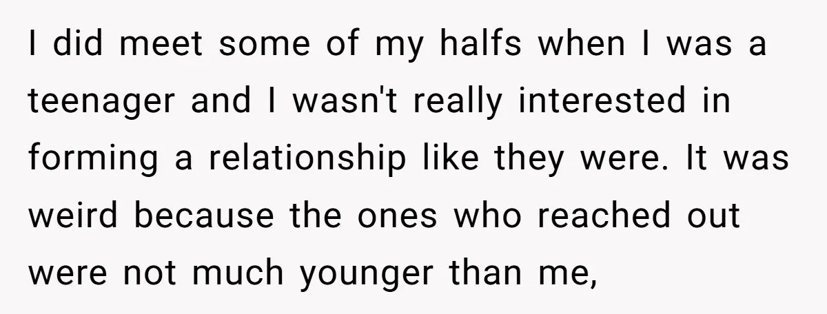 I did meet some of my halfs when I was a teenager and I wasn't really interested in forming a relationship like they were. It was weird because the ones...