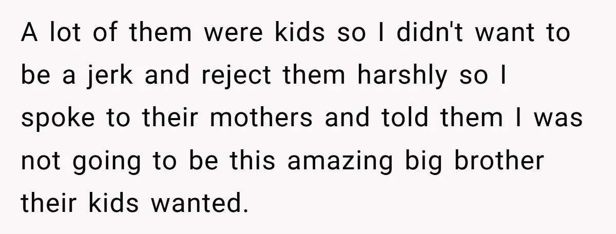 A lot of them were kids so I didn't want to be a jerk and reject them harshly so I spoke to their mothers and told them I was not...
